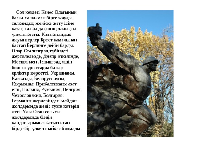  Сол кездегі Кеңес Одағының басқа халқымен бірге жауды талқандап, жеңіске жету ісіне қазақ халқы да өзінің лайықты үлесін қосты. Қазақстандық жауынгерлер Брест қамалынан бастап Берлинге дейін барды. Олар Сталинград түбіндегі жертөлелерде, Днепр өткелінде, Москва мен Ленинград үшін болған ұрыстарда батыр ерліктер көрсетті. Украинаны, Кавказды, Белоруссияны, Қырымды, Прибалтиканы азат етті, Польша, Румыния, Венгрия, Чехословакия, Болгария, Германия жерлеріндегі майдан жолдарында жеңіс туын көтеріп өтті. Ұлы Отан соғысы жылдарында біздің қандастарымыз қатыспаған бірде-бір үлкен шайқас болмады. 
