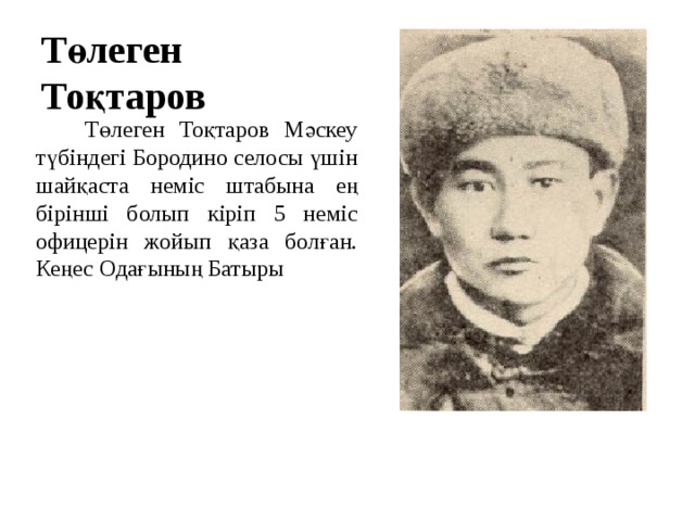 Төлеген Тоқтаров  Төлеген Тоқтаров Мәскеу түбіндегі Бородино селосы үшін шайқаста неміс штабына ең бірінші болып кіріп 5 неміс офицерін жойып қаза болған. Кеңес Одағының Батыры 