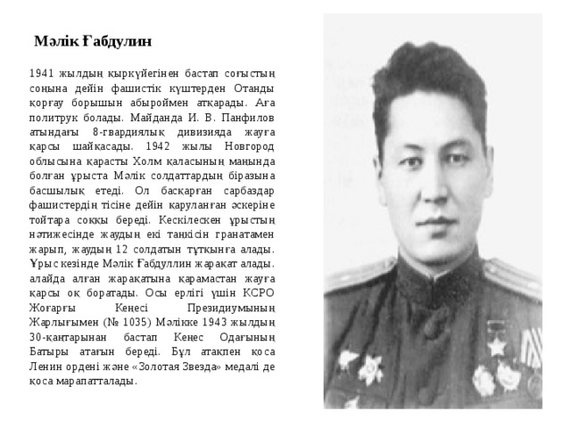 Мәлік Ғабдулин 1941 жылдың қыркүйегінен бастап соғыстың соңына дейін фашистік күштерден Отанды қорғау борышын абыроймен атқарады. Аға политрук болады. Майданда И. В. Панфилов атындағы 8-гвардиялық дивизияда жауға қарсы шайқасады. 1942 жылы Новгород облысына қарасты Холм қаласының маңында болған ұрыста Мәлік солдаттардың біразына басшылық етеді. Ол басқарған сарбаздар фашистердің тісіне дейін қаруланған әскеріне тойтара соққы береді. Кескілескен ұрыстың нәтижесінде жаудың екі таңкісін гранатамен жарып, жаудың 12 солдатын тұтқынға алады. Ұрыс кезінде Мәлік Ғабдуллин жарақат алады. алайда алған жарақатына қарамастан жауға қарсы оқ боратады. Осы ерлігі үшін КСРО Жоғарғы Кеңесі Президиумының Жарлығымен (№ 1035) Мәлікке 1943 жылдың 30-қаңтарынан бастап Кеңес Одағының Батыры атағын береді. Бұл атақпен қоса Ленин ордені және «Золотая Звезда» медалі де қоса марапатталады. 