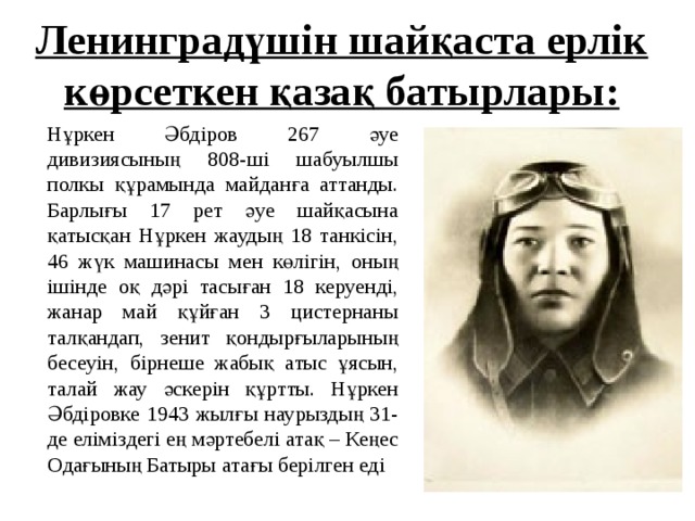 Ленинградүшін шайқаста ерлік көрсеткен қазақ батырлары: Нұркен Әбдіров 267 әуе дивизиясының 808-ші шабуылшы полкы құрамында майданға аттанды. Барлығы 17 рет әуе шайқасына қатысқан Нұркен жаудың 18 танкісін, 46 жүк машинасы мен көлігін, оның ішінде оқ дәрі тасыған 18 керуенді, жанар май құйған 3 цистернаны талқандап, зенит қондырғыларының бесеуін, бірнеше жабық атыс ұясын, талай жау әскерін құртты. Нұркен Әбдіровке 1943 жылғы наурыздың 31-де еліміздегі ең мәртебелі атақ – Кеңес Одағының Батыры атағы берілген еді 