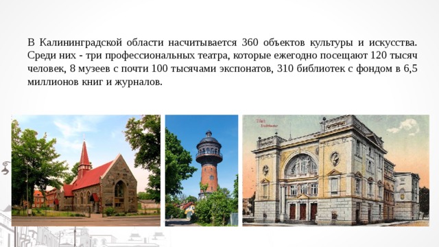 В Калининградской области насчитывается 360 объектов культуры и искусства. Среди них - три профессиональных театра, которые ежегодно посещают 120 тысяч человек, 8 музеев с почти 100 тысячами экспонатов, 310 библиотек с фондом в 6,5 миллионов книг и журналов. 