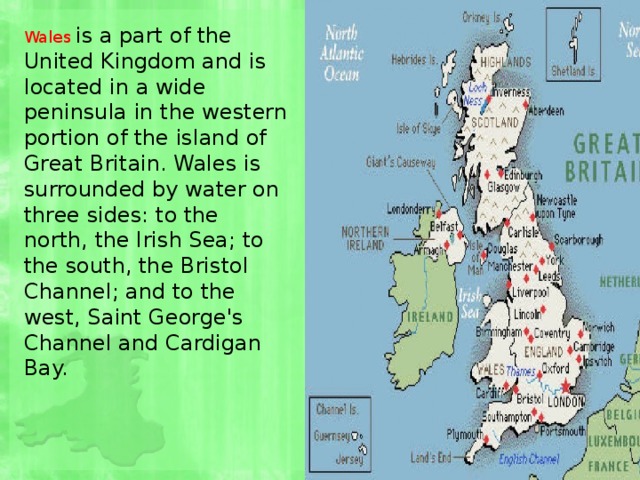 Wales  is a part of the United Kingdom and is located in a wide peninsula in the western portion of the island of Great Britain. Wales is surrounded by water on three sides: to the north, the Irish Sea; to the south, the Bristol Channel; and to the west, Saint George's Channel and Cardigan Bay. 