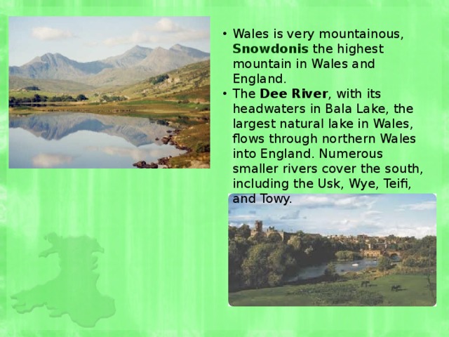 Wales is very mountainous, Snowdonis the highest mountain in Wales and England. The Dee River , with its headwaters in Bala Lake, the largest natural lake in Wales, flows through northern Wales into England. Numerous smaller rivers cover the south, including the Usk, Wye, Teifi, and Towy. 