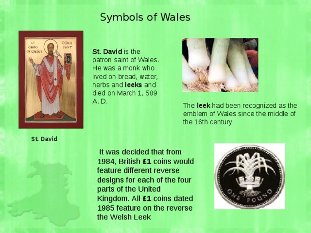 St. David  Symbols of Wales St. David is the patron saint of Wales. He was a monk who lived on bread, water, herbs and leeks and died on March 1, 589 A. D. The leek had been recognized as the emblem of Wales since the middle of the 16th century.  It was decided that from 1984, British £1 coins would feature different reverse designs for each of the four parts of the United Kingdom. All £1 coins dated 1985 feature on the reverse the Welsh Leek 