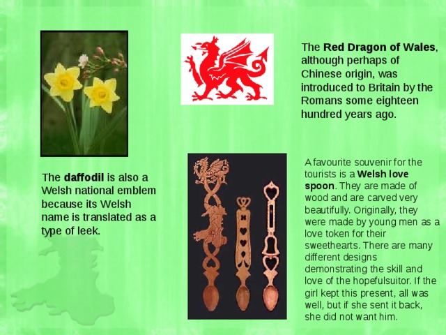 The Red Dragon of Wales , although perhaps of Chinese origin, was introduced to Britain by the Romans some eighteen hundred years ago. A favourite souvenir for the tourists is a Welsh love spoon . They are made of wood and are carved very beautifully. Originally, they were made by young men as a love token for their sweethearts. There are many different designs demonstrating the skill and love of the hopefulsuitor. If the girl kept this present, all was well, but if she sent it back, she did not want him. The daffodil is also a Welsh national emblem because its Welsh name is translated as a type of leek. 