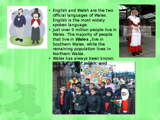 English and Welsh are the two official languages of Wales. English is the most widely spoken language. Just over 3 million people live in Wales. The majority of people that live in Wales , live in Southern Wales, while the remaining population lives in Northern Wales. Wales has always been known as a country of music and song . 