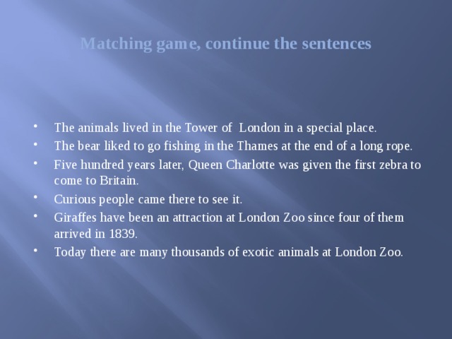 Matching game, continue the sentences The animals lived in the Tower of London in a special place. The bear liked to go fishing in the Thames at the end of a long rope. Five hundred years later, Queen Charlotte was given the first zebra to come to Britain. Curious people came there to see it. Giraffes have been an attraction at London Zoo since four of them arrived in 1839. Today there are many thousands of exotic animals at London Zoo. 