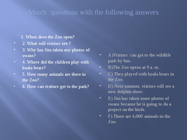 Match questions with the following answers     1. When does the Zoo open? A)Visitors can get to the wildlife park by bus. B)The Zoo opens at 9 a. m. C) They played with koala bears in the Zoo. D) Next summer, visitors will see a new dolphin show. E) Jim has taken some photos of swans because he is going to do a project on the birds. F) There are 6,000 animals in the Zoo. 2. What will visitors see ? 3. Why has Jim taken any photos of swans? 4. Where did the children play with koala bears? 5. How many animals are there in the Zoo? 6. How can visitors get to the park? 