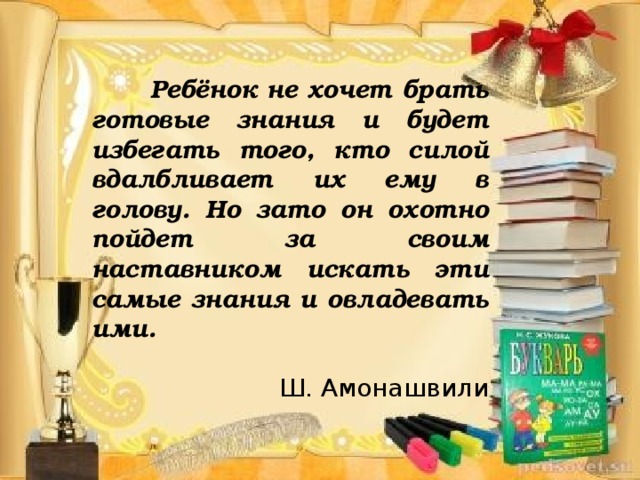 Ребёнок не хочет брать готовые знания и будет избегать того, кто силой вдалбливает их ему в голову. Но зато он охотно пойдет за своим наставником искать эти самые знания и овладевать ими. Ш. Амонашвили