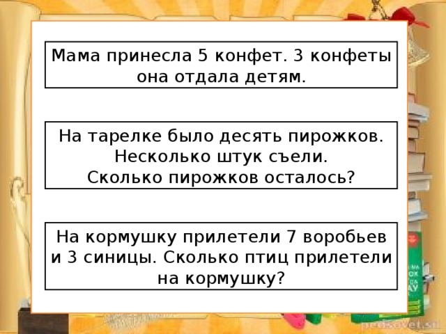 Мама принесла 5 конфет. 3 конфеты она отдала детям. На тарелке было десять пирожков. Несколько штук съели. Сколько пирожков осталось? На кормушку прилетели 7 воробьев и 3 синицы. Сколько птиц прилетели на кормушку?