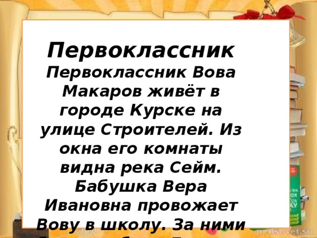 Первоклассник Первоклассник Вова Макаров живёт в городе Курске на улице Строителей. Из окна его комнаты видна река Сейм. Бабушка Вера Ивановна провожает Вову в школу. За ними бежит собака Дружок .