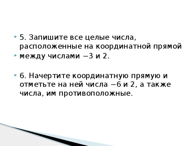 5. Запишите все целые числа, расположенные на координатной прямой между числами −3 и 2. 6. Начертите координатную прямую и отметьте на ней числа −6 и 2, а также числа, им противоположные. 