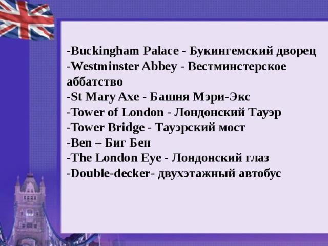 - Buckingham Palace - Букингемский дворец - Westminster Abbey - Вестминстерское аббатство - St Mary Axe - Башня Мэри - Экс - Tower of London - Лондонский Тауэр - Tower Bridge - Тауэрский мост - Ben – Биг Бен - The London Eye - Лондонский глаз - Double - decker - двухэтажный автобус  