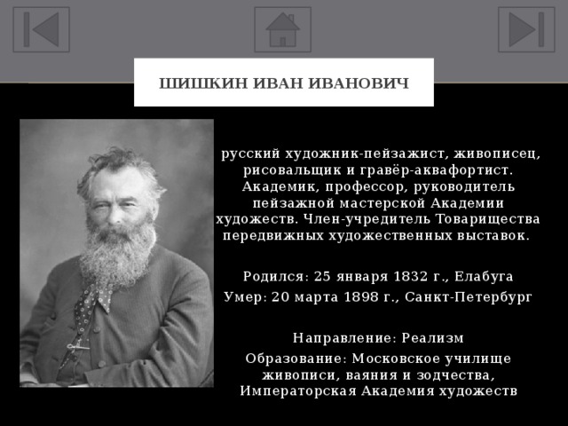 Шишкин Иван Иванович  русский художник-пейзажист, живописец, рисовальщик и гравёр-аквафортист. Академик, профессор, руководитель пейзажной мастерской Академии художеств. Член-учредитель Товарищества передвижных художественных выставок. Родился: 25 января 1832 г., Елабуга Умер: 20 марта 1898 г., Санкт-Петербург Направление: Реализм Образование: Московское училище живописи, ваяния и зодчества, Императорская Академия художеств 