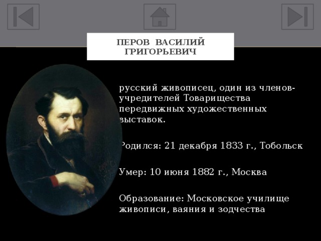 Перов Василий Григорьевич русский живописец, один из членов-учредителей Товарищества передвижных художественных выставок. Родился: 21 декабря 1833 г., Тобольск Умер: 10 июня 1882 г., Москва Образование: Московское училище живописи, ваяния и зодчества 