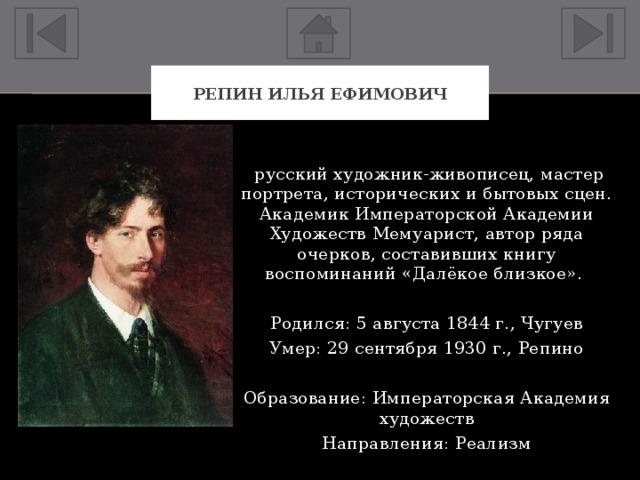 Репин Илья Ефимович  русский художник-живописец, мастер портрета, исторических и бытовых сцен. Академик Императорской Академии Художеств Мемуарист, автор ряда очерков, составивших книгу воспоминаний «Далёкое близкое». Родился: 5 августа 1844 г., Чугуев Умер: 29 сентября 1930 г., Репино Образование: Императорская Академия художеств Направления: Реализм 