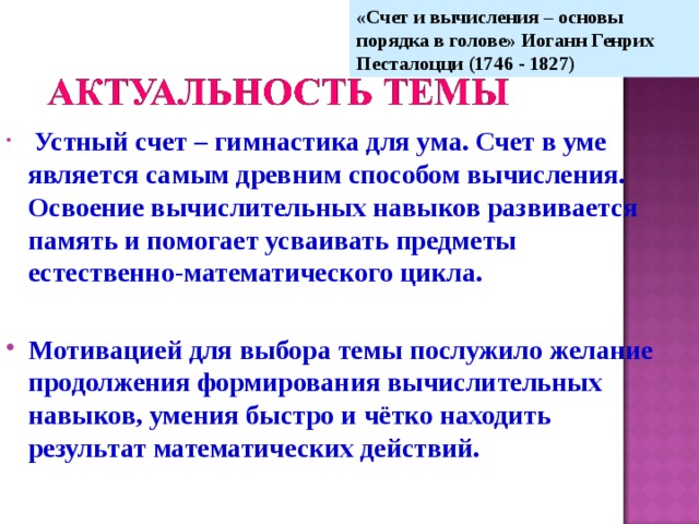 «Счет и вычисления – основы порядка в голове» Иоганн Генрих Песталоцци (1746 - 1827)  Устный счет – гимнастика для ума. Счет в уме является самым древним способом вычисления. Освоение вычислительных навыков развивается память и помогает усваивать предметы естественно-математического цикла.  Мотивацией для выбора темы послужило желание продолжения формирования вычислительных навыков, умения быстро и чётко находить результат математических действий.  