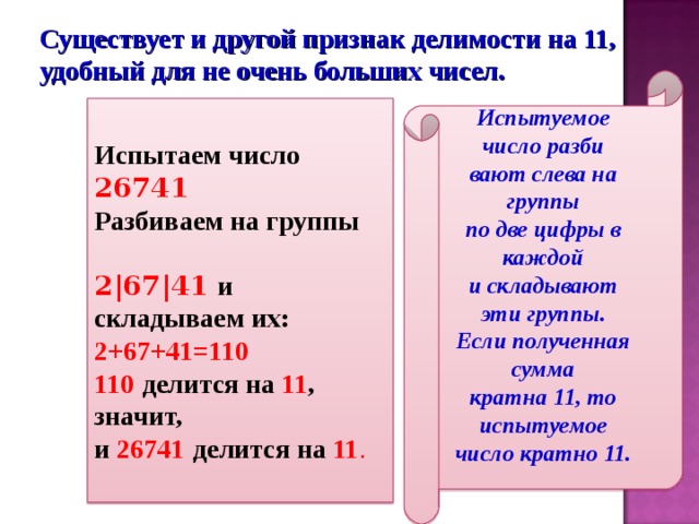 Существует и другой признак делимости на 11, удобный для не очень больших чисел. Испытуемое число разби вают слева на группы по две цифры в каждой и складывают эти группы. Если полученная сумма кратна 11, то испытуемое число кратно 11.  Испытаем число 26741 Разбиваем на группы 2 | 67 | 41  и складываем их: 2+67+41=110 110  делится на 11 , значит, и 26741  делится на 11 . 