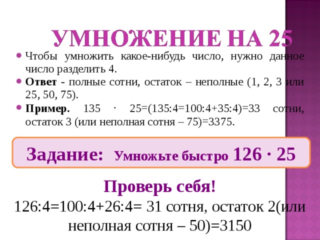 Чтобы умножить какое-нибудь число, нужно данное число разделить 4. Ответ - полные сотни, остаток – неполные (1, 2, 3 или 25, 50, 75). Пример. 135 ∙ 25=(135:4=100:4+35:4)=33 сотни, остаток 3 (или неполная сотня – 75)=3375. Задание: Умножьте быстро 126 ∙ 25 Проверь себя! 126:4=100:4+26:4= 31 сотня, остаток 2(или неполная сотня – 50)=3150 