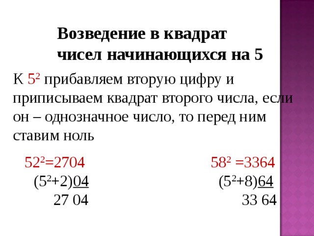 Возведение в квадрат чисел начинающихся на 5   К 5 2  прибавляем вторую цифру и приписываем квадрат второго числа, если он – однозначное число, то перед ним ставим ноль  52 2 =2704  58 2 =3364  (5 2 +2) 04 (5 2 +8) 64   27 04 33 64 