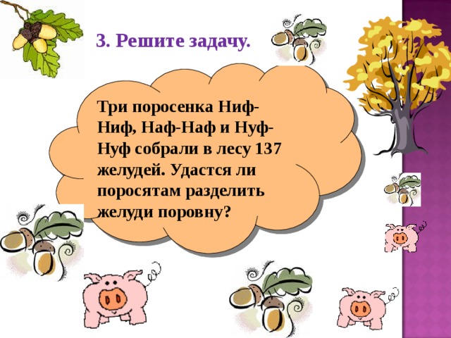 3. Решите задачу. Три поросенка Ниф-Ниф, Наф-Наф и Нуф-Нуф собрали в лесу 137 желудей. Удастся ли поросятам разделить желуди поровну? 