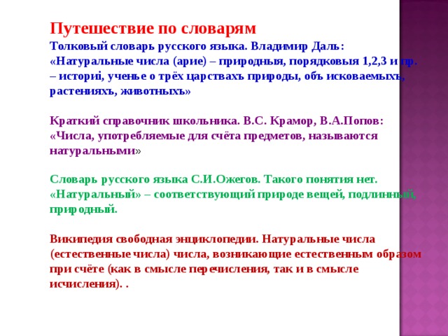 Путешествие по словарям Толковый словарь русского языка. Владимир Даль: «Натуральные числа (арие) – природныя, порядковыя 1,2,3 и пр. – историi, ученье о трёх царствахъ природы, объ исковаемыхъ, растенияхъ, животныхъ»  Краткий справочник школьника. В.С. Крамор, В.А.Попов: «Числа, употребляемые для счёта предметов, называются натуральными » Словарь русского языка С.И.Ожегов. Такого понятия нет. «Натуральный» – соответствующий природе вещей, подлинный, природный.  Википедия свободная энциклопедии. Натуральные числа (естественные числа) числа, возникающие естественным образом при счёте (как в смысле перечисления, так и в смысле исчисления). . 