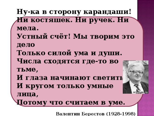 Ну-ка в сторону карандаши! Ни костяшек. Ни ручек. Ни мела. Устный счёт! Мы творим это дело Только силой ума и души. Числа сходятся где-то во тьме, И глаза начинают светиться, И кругом только умные лица, Потому что считаем в уме.  Валентин Берестов (1928-1998) 