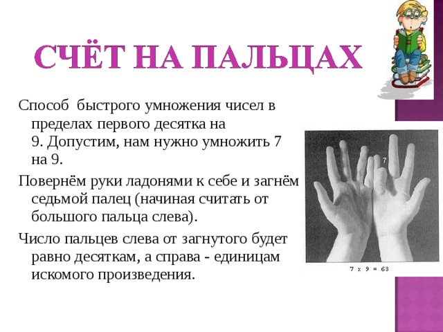 Способ быстрого умножения чисел в пределах первого десятка на 9. Допустим, нам нужно умножить 7 на 9. Повернём руки ладонями к себе и загнём седьмой палец (начиная считать от большого пальца слева). Число пальцев слева от загнутого будет равно десяткам, а справа - единицам искомого произведения. 
