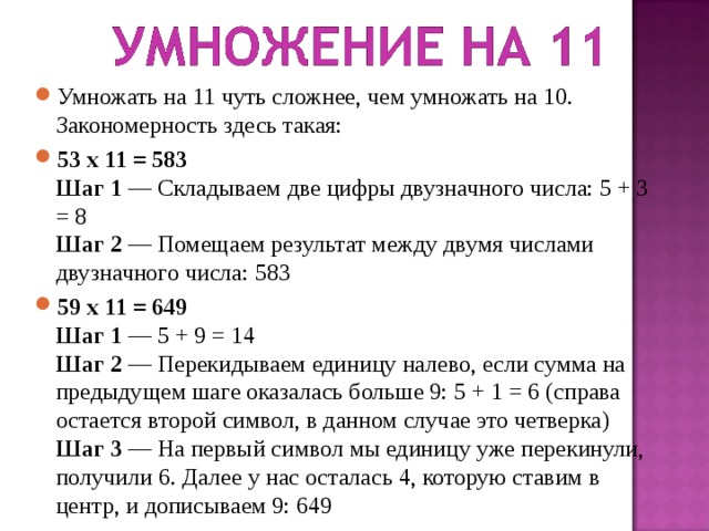 Умножать на 11 чуть сложнее, чем умножать на 10. Закономерность здесь такая: 53 х 11 = 583  Шаг 1 — Складываем две цифры двузначного числа: 5 + 3 = 8  Шаг 2 — Помещаем результат между двумя числами двузначного числа: 583 59 х 11 = 649  Шаг 1 — 5 + 9 = 14  Шаг 2 — Перекидываем единицу налево, если сумма на предыдущем шаге оказалась больше 9: 5 + 1 = 6 (справа остается второй символ, в данном случае это четверка)  Шаг 3 — На первый символ мы единицу уже перекинули, получили 6. Далее у нас осталась 4, которую ставим в центр, и дописываем 9: 649  