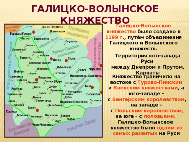 Галицко-Волынское княжество Галицко-Волынское княжество было создано в 1199 г ., путём объединения Галицкого и Волынского княжеств. Территория юго-запада Руси между Днепром и Прутом, Карпаты Княжество граничило на востоке с Турово-Пинским и Киевским княжествами , а юго-западе -  с Венгерским королевством , на западе -  с Польским королевством, на юге – с половцами.  Галицко-Волынское княжество было одним из самых развитых на Руси 