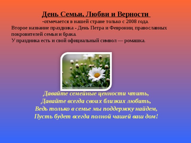 День Семьи, Любви и Верности  отмечается в нашей стране только с 2008 года. Второе название праздника - День Петра и Февронии, православных покровителей семьи и брака. У праздника есть и свой официальный символ — ромашка. Давайте семейные ценности чтить,  Давайте всегда своих близких любить,  Ведь только в семье мы поддержку найдем,  Пусть будет всегда полной чашей ваш дом!   