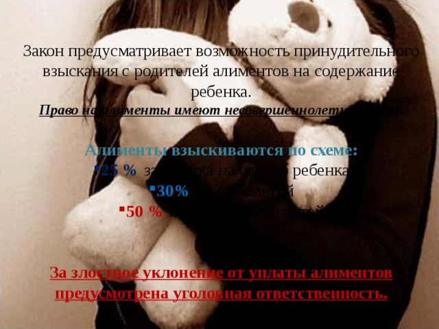 Закон предусматривает возможность принудительного взыскания с родителей алиментов на содержание ребенка. Право на алименты имеют несовершеннолетние дети . Алименты взыскиваются по схеме: 25 %  заработка на одного ребенка 30% на двух детей 50 % на трех и более детей За злостное уклонение от уплаты алиментов предусмотрена уголовная ответственность. 
