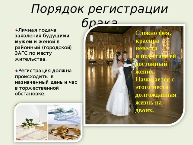 Порядок регистрации брака Личная подача заявления будущими мужем и женой в районный (городской) ЗАГС по месту жительства. Регистрация должна происходить в назначенный день и час в торжественной обстановке. Присутствие жениха и невесты при регистрации обязательно. Словно фея, красива невеста и под стать ей достойный жених. Начинается с этого места долгожданная жизнь на двоих. 
