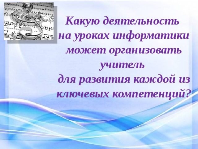 Какую деятельность на уроках информатики может организовать учитель  для развития каждой из ключевых компетенций?   