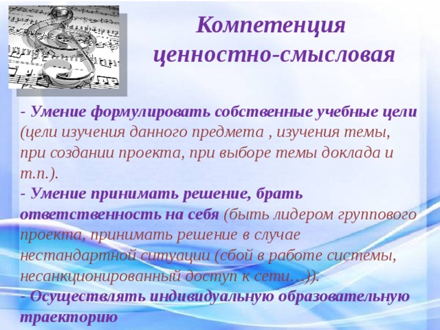 Компетенция  ценностно-смысловая - Умение формулировать собственные учебные цели (цели изучения данного предмета , изучения темы, при создании проекта, при выборе темы доклада и т.п.). - Умение принимать решение, брать ответственность на себя  (быть лидером группового проекта, принимать решение в случае нестандартной ситуации (сбой в работе системы, несанкционированный доступ к сети…)). - Осуществлять индивидуальную образовательную траекторию 