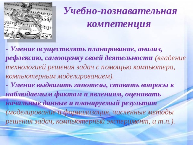 Учебно-познавательная компетенция - Умение осуществлять планирование, анализ, рефлексию, самооценку своей деятельности (владение технологией решения задач с помощью компьютера, компьютерным моделированием). - Умение выдвигать гипотезы, ставить вопросы к наблюдаемым фактам и явлениям, оценивать начальные данные и планируемый результат (моделирование и формализация, численные методы решения задач, компьютерный эксперимент, и т.п.). 