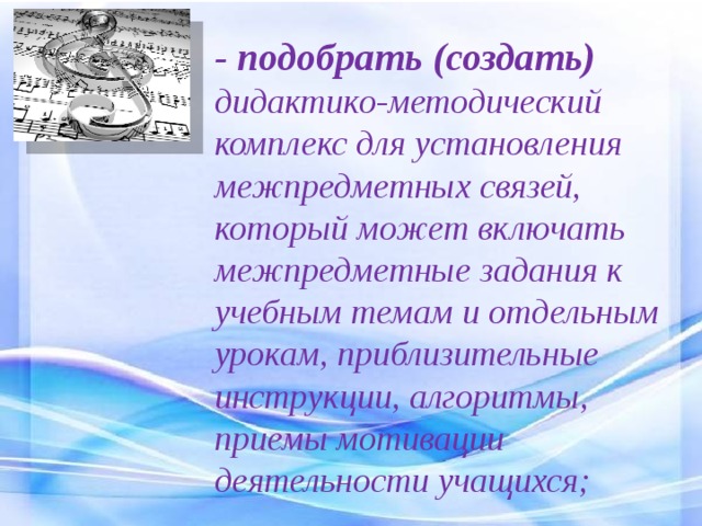 - подобрать (создать) дидактико-методический комплекс для установления межпредметных связей, который может включать межпредметные задания к учебным темам и отдельным урокам, приблизительные инструкции, алгоритмы, приемы мотивации деятельности учащихся; 