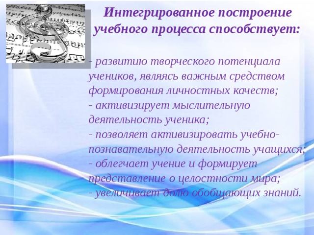 Интегрированное построение учебного процесса способствует:  - развитию творческого потенциала учеников, являясь важным средством формирования личностных качеств; - активизирует мыслительную деятельность ученика; - позволяет активизировать учебно-познавательную деятельность учащихся; - облегчает учение и формирует представление о целостности мира; - увеличивает долю обобщающих знаний. 