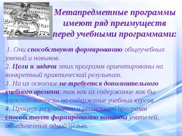 Метапредметные программы имеют ряд преимуществ перед учебными программами:   1. Они способствуют формированию общеучебных умений и навыков. 2. Цели и задачи этих программ ориентированы на конкретный практический результат. 3. На их освоение не требуется дополнительного учебного времени , так как их содержание как бы «накладывается» на содержание учебных курсов. 4. Процесс разработки и реализации программ способствует формированию команды учителей, объединенных одной целью. 