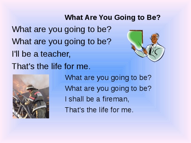 What Are You Going to Be? What Are You Going to Be? What are you going to be? What are you going to be? I'll be a teacher, That's the life for me. What are you going to be? What are you going to be? I shall be a fireman, That's the life for me. What are you going to be? What are you going to be? I shall be a fireman, That's the life for me. 