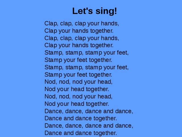  Let's sing!   Clap, clap, clap your hands,  Clap your hands together.  Clap, clap, clap your hands,  Clap your hands together.  Stamp, stamp, stamp your feet,  Stamp your feet together.  Stamp, stamp, stamp your feet,  Stamp your feet together.  Nod, nod, nod your head,  Nod your head together.  Nod, nod, nod your head,  Nod your head together.  Dance, dance, dance and dance,  Dance and dance together.  Dance, dance, dance and dance,  Dance and dance together. 