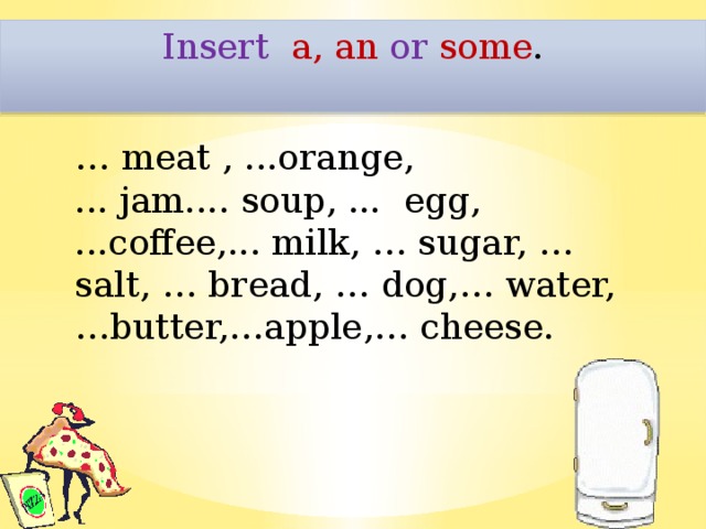 Insert  a, an or some .   … meat , ...orange, ... jam.... soup, ... egg, ...coffee,... milk, … sugar, … salt, … bread, … dog,… water, …butter,…apple,… cheese.  