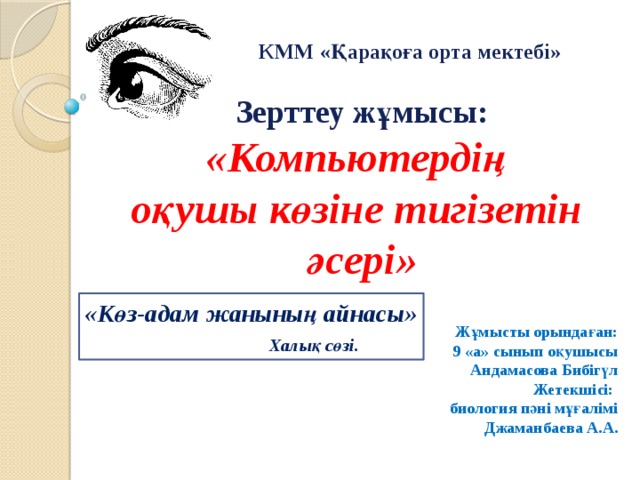 КММ «Қарақоға орта мектебі»  Зерттеу жұмысы: «Компьютердің оқушы көзіне тигізетін әсері»   Жұмысты орындаған: 9 «а» сынып оқушысы Андамасова Бибігүл Жетекшісі: биология пәні мұғалімі Джаманбаева А.А. «Көз-адам жанының айнасы»   Халық сөзі.