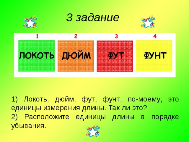 3 задание 1) Локоть , дюйм , фут , фунт , по - моему , это единицы измерения длины .  Так ли это ? 2) Расположите единицы длины в порядке убывания . 