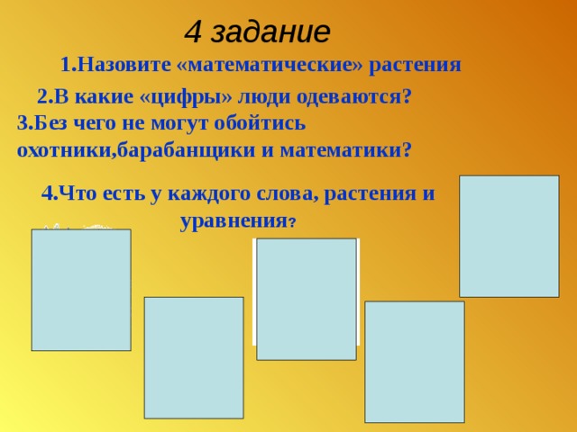 4 задание   1.Назовите «математические» растения    2.В какие «цифры» люди одеваются? 3.Без чего не могут обойтись охотники,барабанщики и математики?  4.Что есть у каждого слова, растения и уравнения ? 