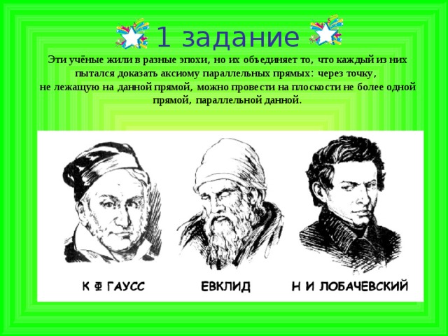 1 задание  Эти учёные жили в разные эпохи , но их объединяет то , что каждый из них  пытался доказать аксиому параллельных прямых : через точку ,  не лежащую на  данной прямой , можно провести на плоскости не более одной прямой , параллельной данной .   