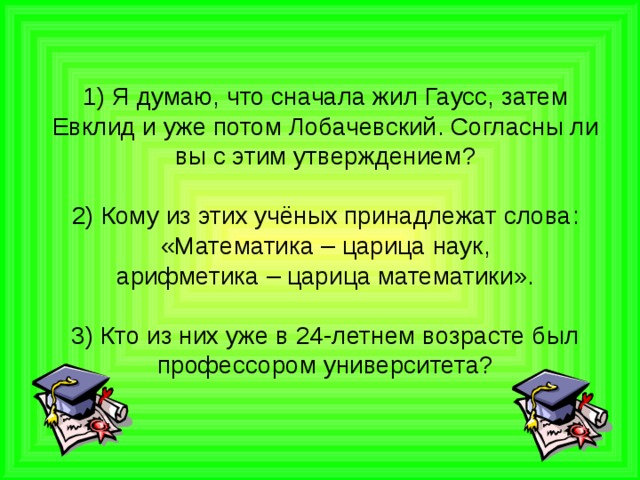 1) Я думаю , что сначала жил Гаусс , затем Евклид и уже потом Лобачевский . Согласны ли вы с этим утверждением ?     2) Кому из этих учёных принадлежат слова : « Математика – царица наук ,  арифметика – царица математики ».   3) Кто из них уже в 24-летнем возрасте был профессором университета? 