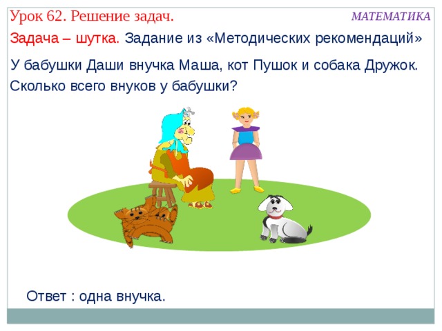 Урок 62. Решение задач. МАТЕМАТИКА Задача – шутка. Задание из «Методических рекомендаций» У бабушки Даши внучка Маша, кот Пушок и собака Дружок. Сколько всего внуков у бабушки? Ответ : одна внучка. 