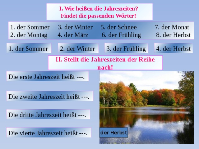 I. Wie heißen die Jahreszeiten?  Findet die passenden Wörter!  1. der Sommer 3. der Winter 5. der Schnee 7. der Monat 2. der Montag 4. der März 6. der Frühling 8. der Herbst 1. der Sommer  2. der Winter  3. der Frühling 4. der Herbst II. Stellt die Jahreszeiten der Reihe nach! Die erste Jahreszeit heißt ---.  der Winter Die zweite Jahreszeit heißt ---.  der Frühling Die dritte Jahreszeit heißt ---.  der Sommer Die vierte Jahreszeit heißt ---.  der Herbst 