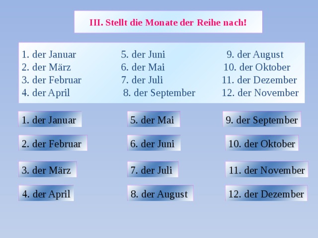 III. Stellt die Monate der Reihe nach! 1. der Januar 5. der Juni 9. der August  2. der März 6. der Mai 10. der Oktober  3. der Februar 7. der Juli 11. der Dezember  4. der April 8. der September 12. der November 1. der Januar  5. der Mai 9. der September 2. der Februar 6. der Juni 10. der Oktober 3. der März 7. der Juli 11. der November 8. der August 12. der Dezember 4. der April 